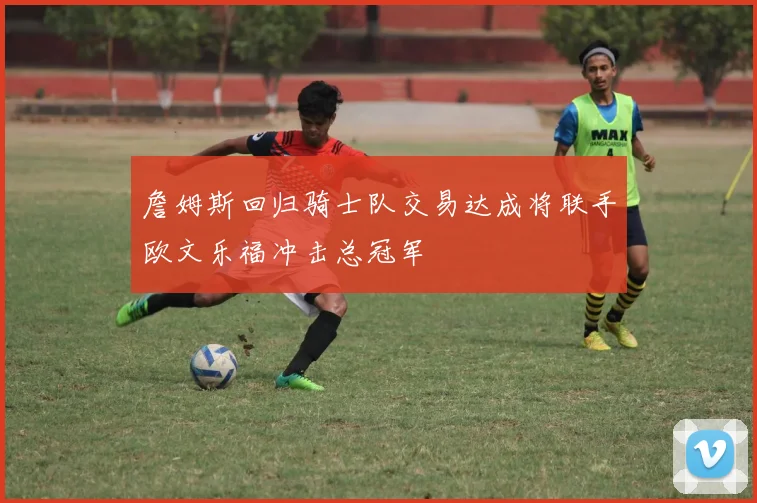 詹姆斯回归骑士队交易达成将联手欧文乐福冲击总冠军