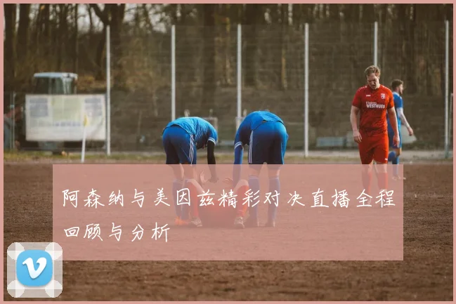 阿森纳与美因兹精彩对决直播全程回顾与分析