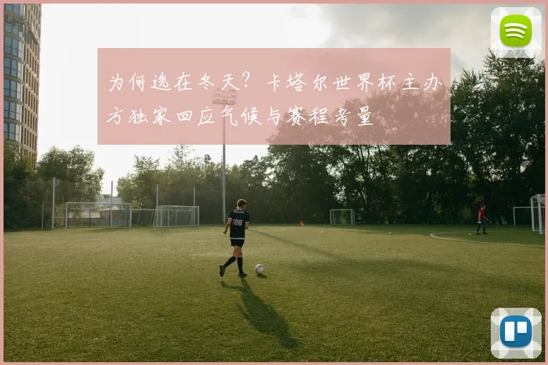 为何选在冬天?卡塔尔世界杯主办方独家回应气候与赛程考量