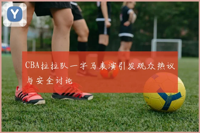 CBA拉拉队一字马表演引发观众热议与安全讨论