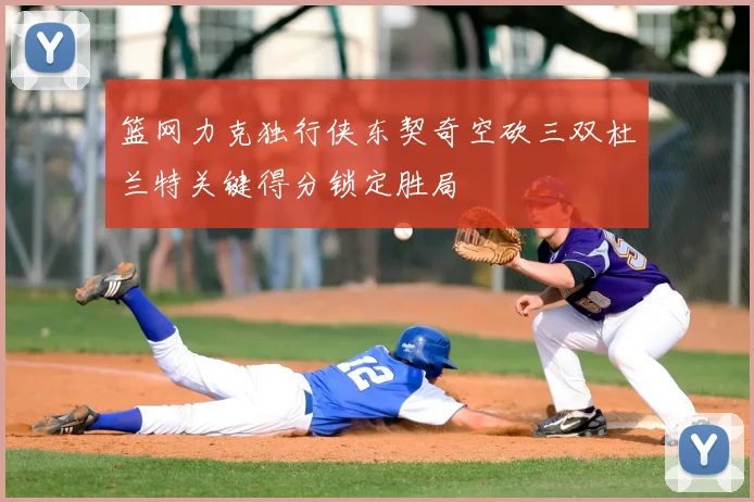 篮网力克独行侠东契奇空砍三双杜兰特关键得分锁定胜局