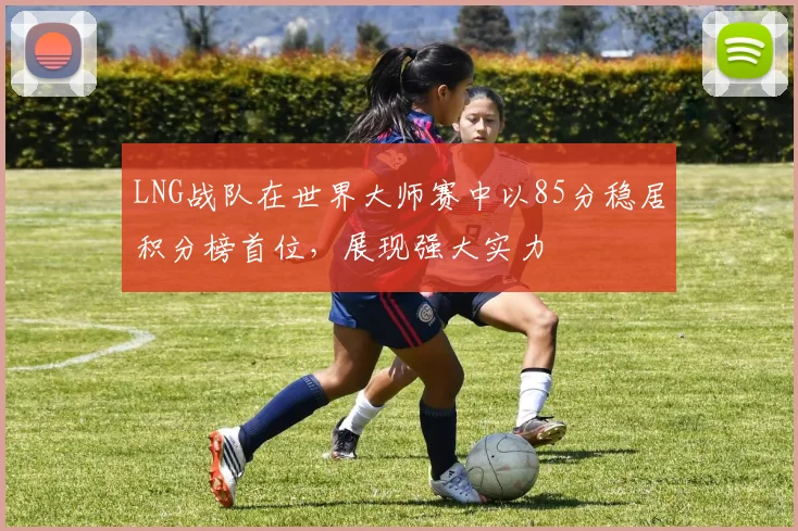 LNG战队在世界大师赛中以85分稳居积分榜首位，展现强大实力