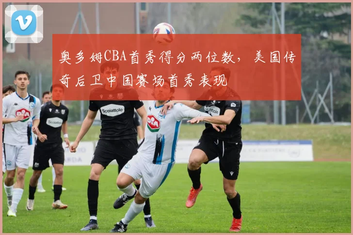 奥多姆CBA首秀得分两位数，美国传奇后卫中国赛场首秀表现