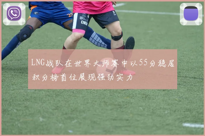 LNG战队在世界大师赛中以55分稳居积分榜首位展现强劲实力