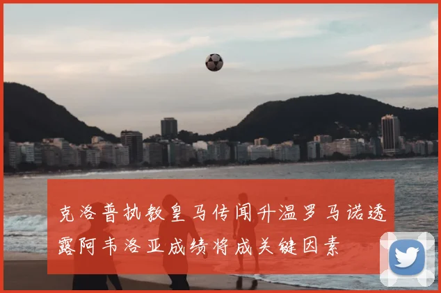 克洛普执教皇马传闻升温罗马诺透露阿韦洛亚成绩将成关键因素
