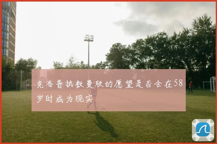 克洛普执教曼联的愿望是否会在58岁时成为现实