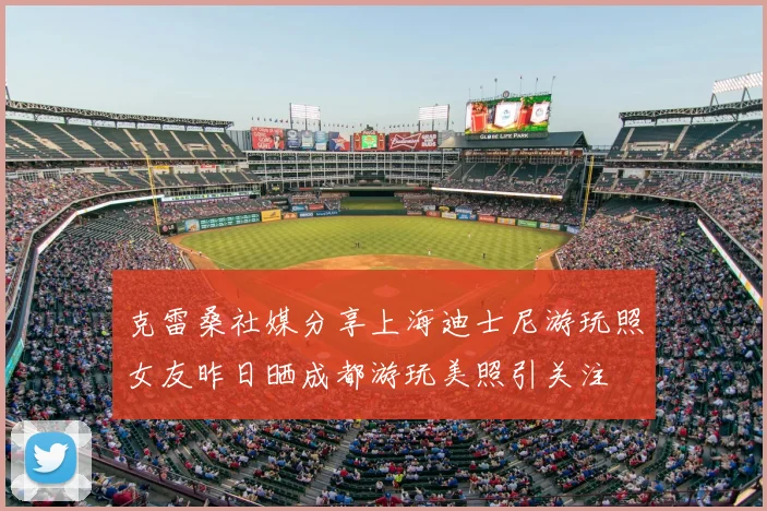 克雷桑社媒分享上海迪士尼游玩照女友昨日晒成都游玩美照引关注