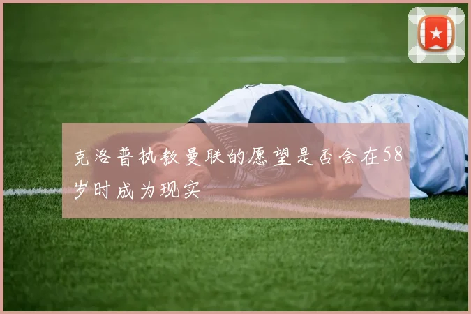克洛普执教曼联的愿望是否会在58岁时成为现实