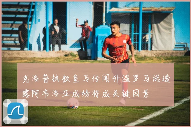 克洛普执教皇马传闻升温罗马诺透露阿韦洛亚成绩将成关键因素