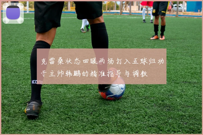 克雷桑状态回暖两场打入五球归功于主帅韩鹏的精准指导与调教