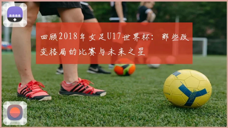 回顾2018年女足U17世界杯：那些改变格局的比赛与未来之星