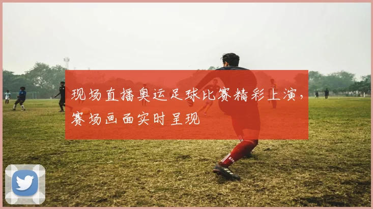 现场直播奥运足球比赛精彩上演，赛场画面实时呈现