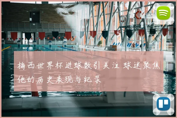 梅西世界杯进球数引关注 球迷聚焦他的历史表现与纪录
