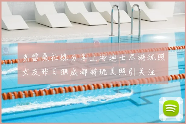 克雷桑社媒分享上海迪士尼游玩照女友昨日晒成都游玩美照引关注