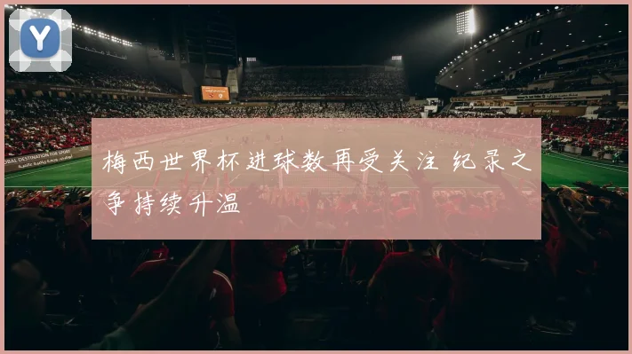 梅西世界杯进球数再受关注 纪录之争持续升温