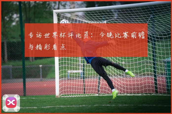 专访世界杯评论员:今晚比赛前瞻与精彩看点