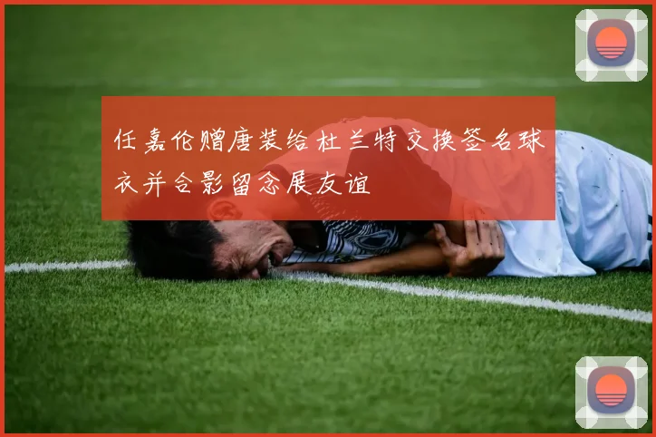 任嘉伦赠唐装给杜兰特交换签名球衣并合影留念展友谊