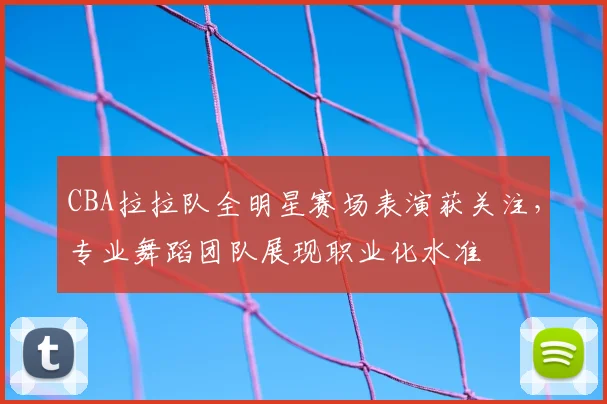 CBA拉拉队全明星赛场表演获关注，专业舞蹈团队展现职业化水准