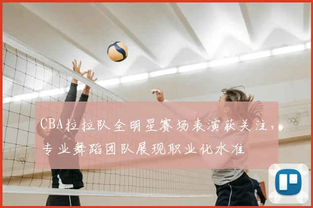 CBA拉拉队全明星赛场表演获关注,专业舞蹈团队展现职业化水准