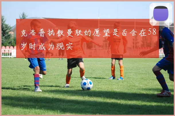 克洛普执教曼联的愿望是否会在58岁时成为现实
