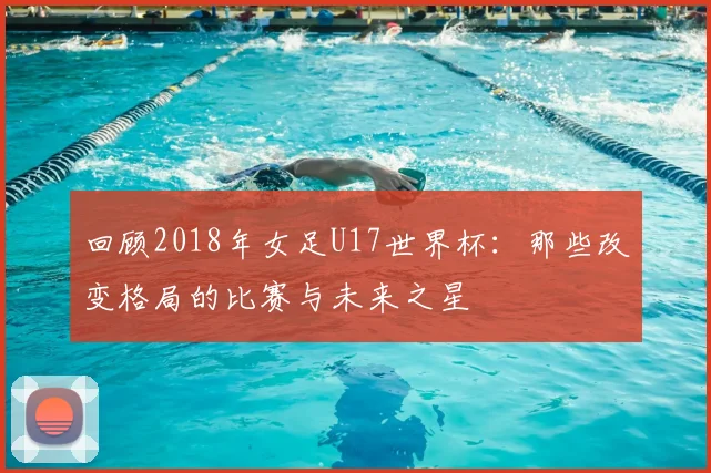 回顾2018年女足U17世界杯：那些改变格局的比赛与未来之星