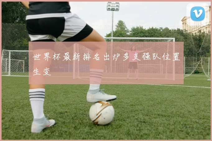 世界杯最新排名出炉多支强队位置生变