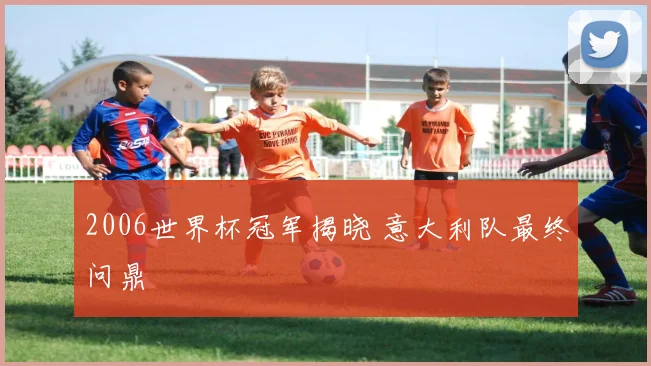 2006世界杯冠军揭晓 意大利队最终问鼎