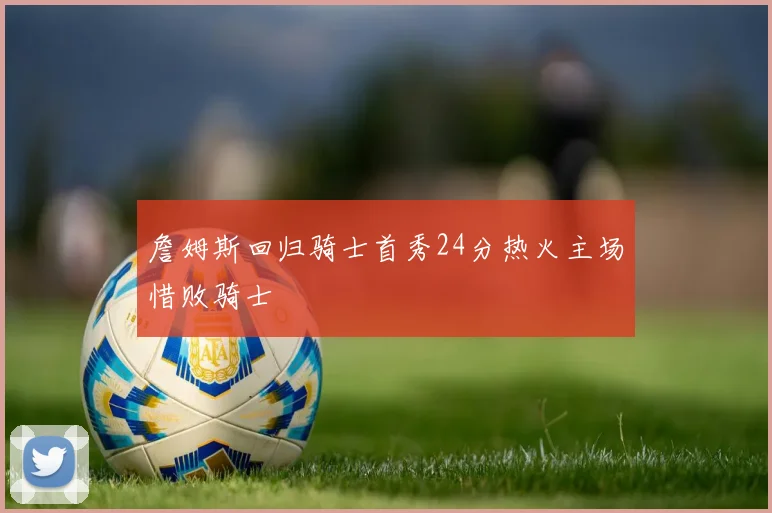 詹姆斯回归骑士首秀24分热火主场惜败骑士