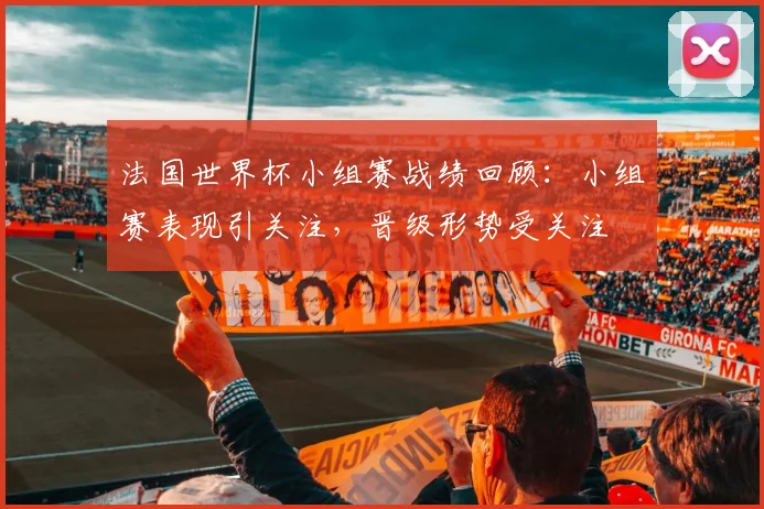法国世界杯小组赛战绩回顾：小组赛表现引关注，晋级形势受关注