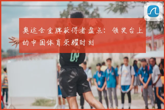 奥运会金牌获得者盘点：领奖台上的中国体育荣耀时刻