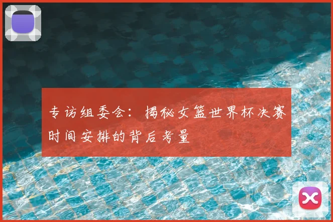 专访组委会：揭秘女篮世界杯决赛时间安排的背后考量