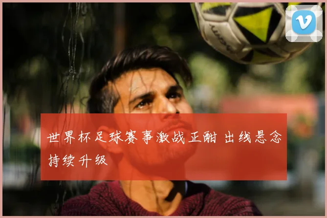 世界杯足球赛事激战正酣 出线悬念持续升级