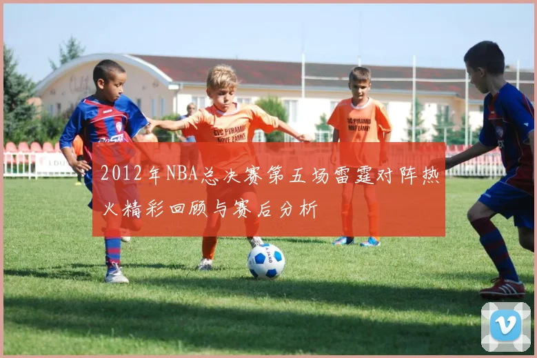 2012年NBA总决赛第五场雷霆对阵热火精彩回顾与赛后分析