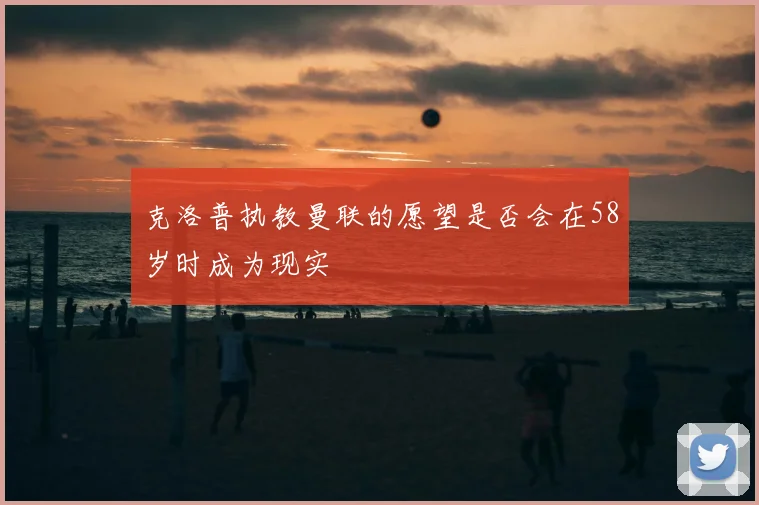 克洛普执教曼联的愿望是否会在58岁时成为现实