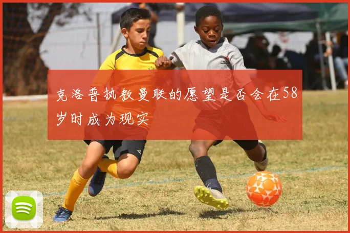 克洛普执教曼联的愿望是否会在58岁时成为现实