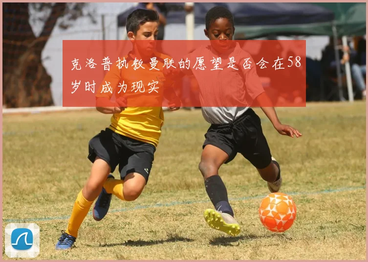 克洛普执教曼联的愿望是否会在58岁时成为现实