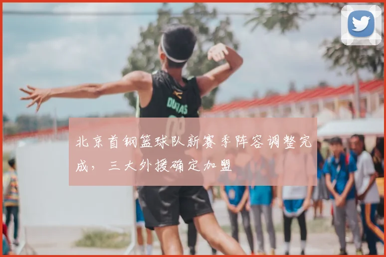 北京首钢篮球队新赛季阵容调整完成，三大外援确定加盟