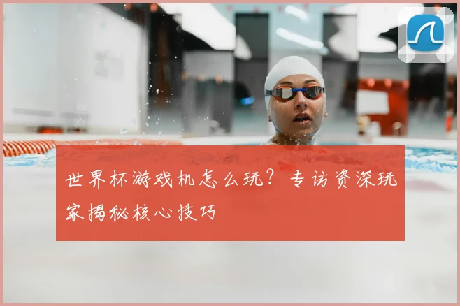 世界杯游戏机怎么玩？专访资深玩家揭秘核心技巧
