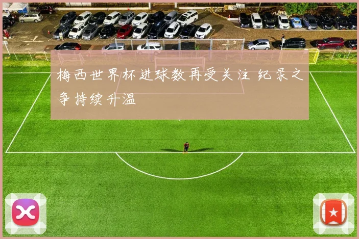 梅西世界杯进球数再受关注 纪录之争持续升温