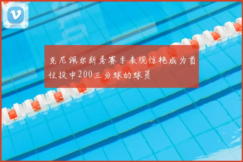 克尼佩尔新秀赛季表现惊艳成为首位投中200三分球的球员