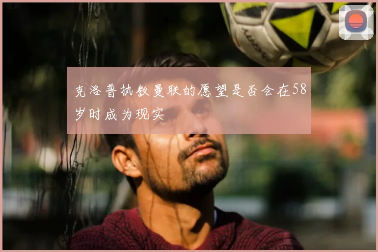 克洛普执教曼联的愿望是否会在58岁时成为现实