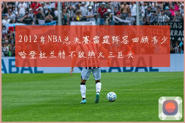 2012年NBA总决赛雷霆阵容回顾韦少哈登杜兰特不敌热火三巨头