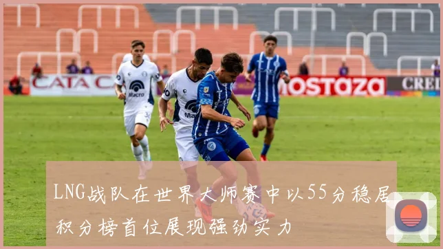 LNG战队在世界大师赛中以55分稳居积分榜首位展现强劲实力