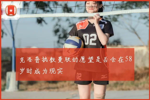 克洛普执教曼联的愿望是否会在58岁时成为现实