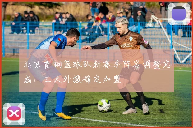 北京首钢篮球队新赛季阵容调整完成，三大外援确定加盟
